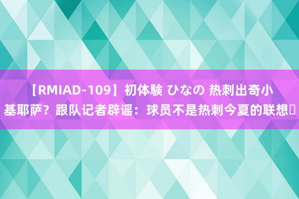 【RMIAD-109】初体験 ひなの 热刺出奇小基耶萨？跟队记者辟谣：球员不是热刺今夏的联想❌
