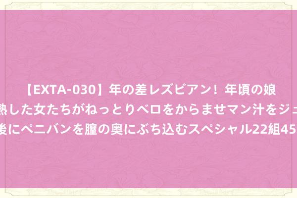 【EXTA-030】年の差レズビアン！年頃の娘たちとお母さんくらいの熟した女たちがねっとりベロをからませマン汁をジュルジュル舐め合った後にペニバンを膣の奥にぶち込むスペシャル22組45名4時間 又一个卖出信号？“老债王”发话：应该辩论逢高卖出了！