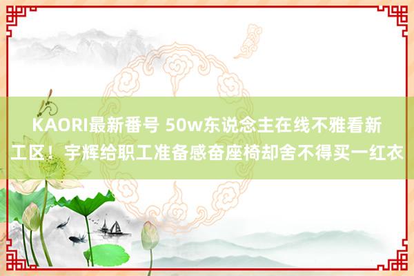 KAORI最新番号 50w东说念主在线不雅看新工区！宇辉给职工准备感奋座椅却舍不得买一红衣
