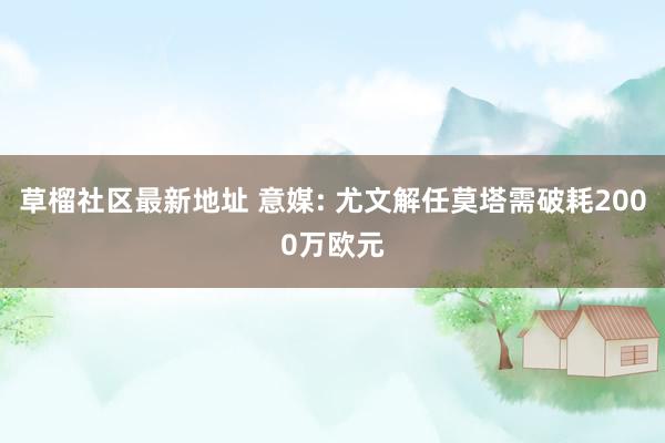 草榴社区最新地址 意媒: 尤文解任莫塔需破耗2000万欧元