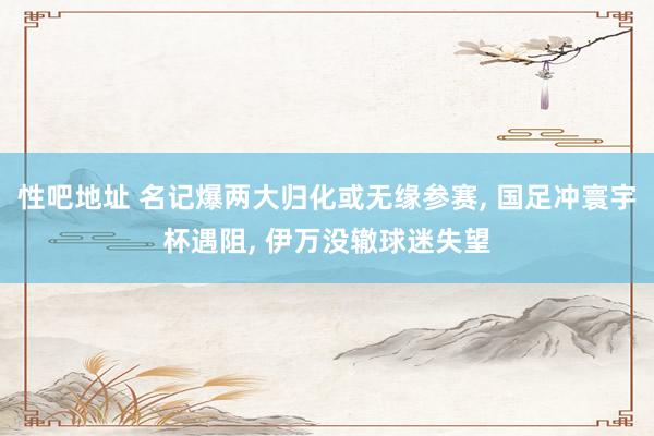 性吧地址 名记爆两大归化或无缘参赛， 国足冲寰宇杯遇阻， 伊万没辙球迷失望