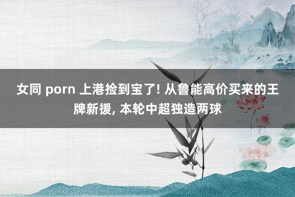 女同 porn 上港捡到宝了! 从鲁能高价买来的王牌新援， 本轮中超独造两球