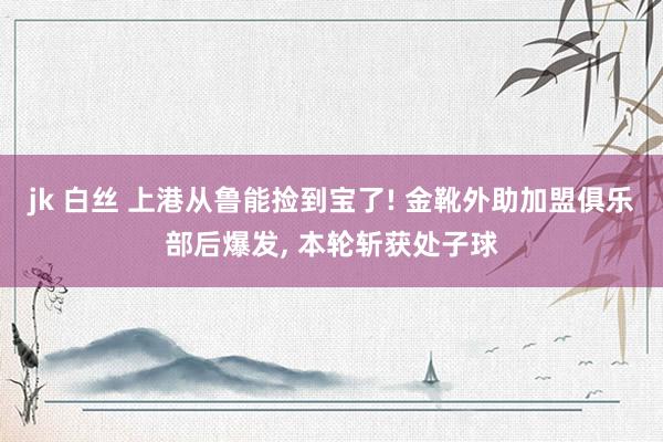 jk 白丝 上港从鲁能捡到宝了! 金靴外助加盟俱乐部后爆发， 本轮斩获处子球