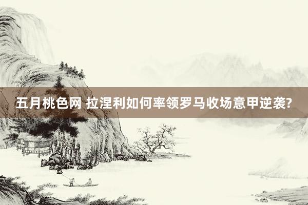 五月桃色网 拉涅利如何率领罗马收场意甲逆袭?