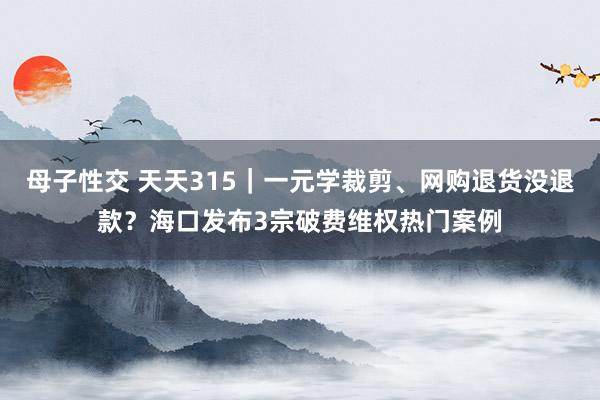 母子性交 天天315｜一元学裁剪、网购退货没退款？海口发布3宗破费维权热门案例