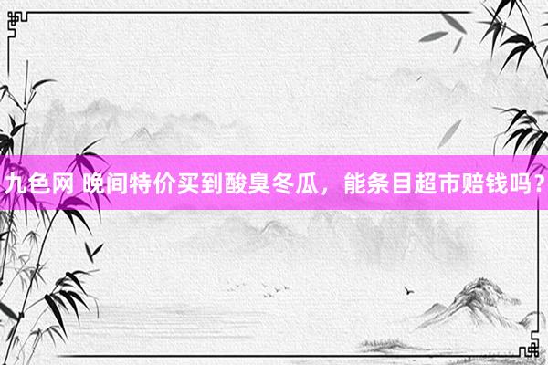 九色网 晚间特价买到酸臭冬瓜，能条目超市赔钱吗？