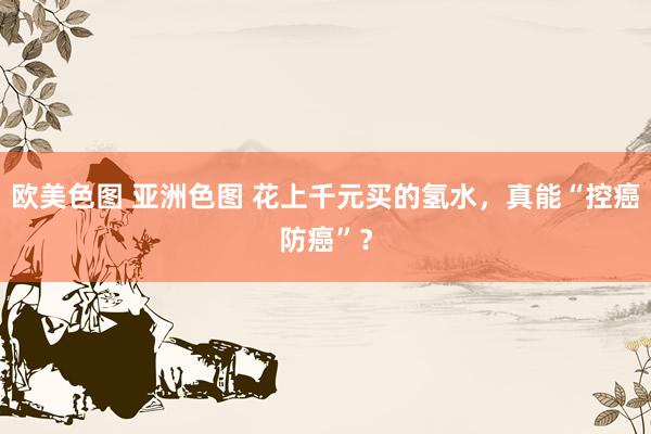 欧美色图 亚洲色图 花上千元买的氢水，真能“控癌防癌”？
