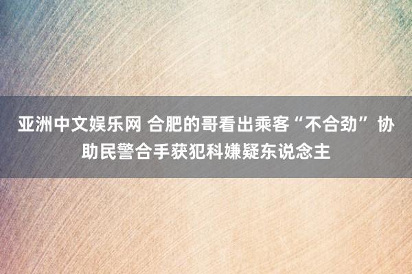 亚洲中文娱乐网 合肥的哥看出乘客“不合劲” 协助民警合手获犯科嫌疑东说念主