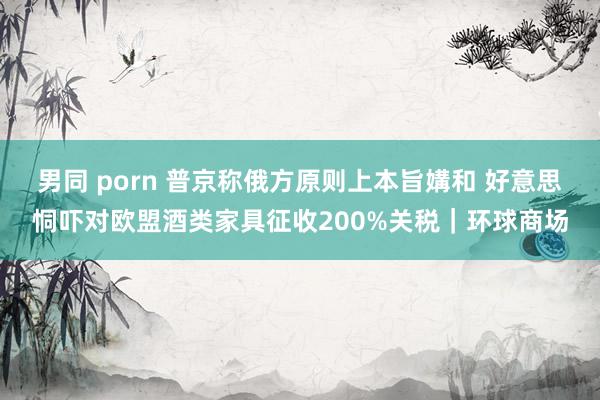 男同 porn 普京称俄方原则上本旨媾和 好意思恫吓对欧盟酒类家具征收200%关税｜环球商场
