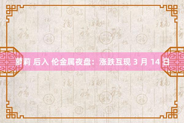 萝莉 后入 伦金属夜盘：涨跌互现 3 月 14 日