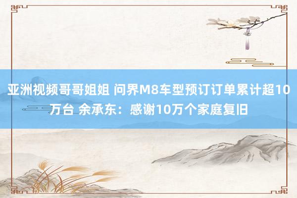 亚洲视频哥哥姐姐 问界M8车型预订订单累计超10万台 余承东：感谢10万个家庭复旧