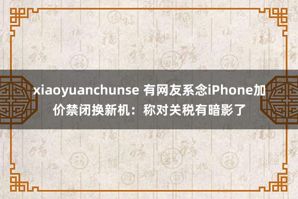 xiaoyuanchunse 有网友系念iPhone加价禁闭换新机：称对关税有暗影了
