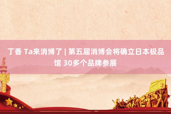 丁香 Ta来消博了 | 第五届消博会将确立日本极品馆 30多个品牌参展
