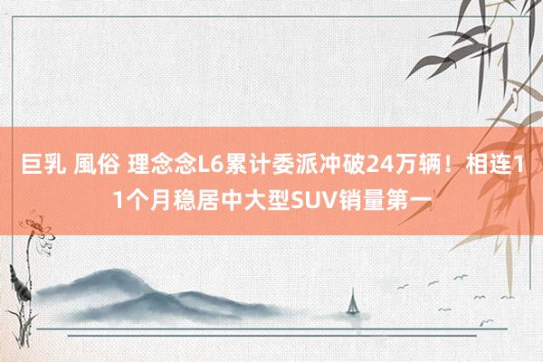 巨乳 風俗 理念念L6累计委派冲破24万辆！相连11个月稳居中大型SUV销量第一
