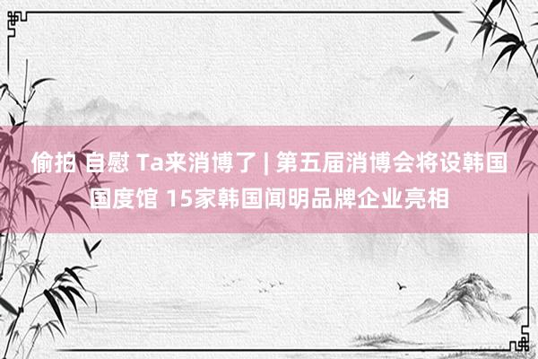 偷拍 自慰 Ta来消博了 | 第五届消博会将设韩国国度馆 15家韩国闻明品牌企业亮相