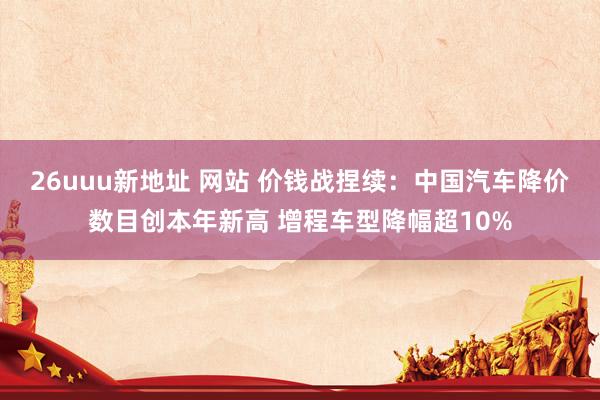 26uuu新地址 网站 价钱战捏续：中国汽车降价数目创本年新高 增程车型降幅超10%