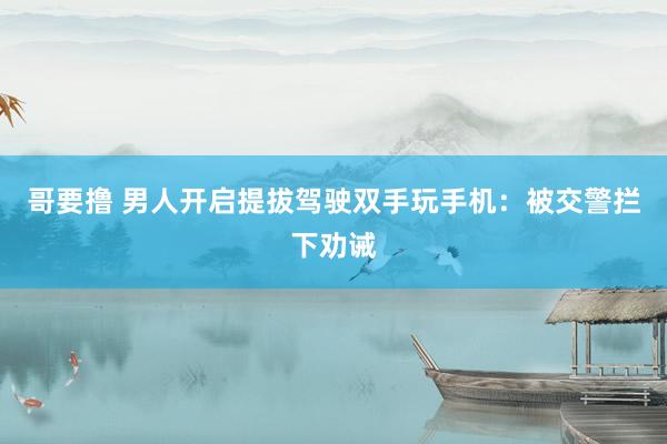 哥要撸 男人开启提拔驾驶双手玩手机：被交警拦下劝诫