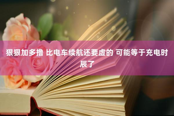 狠狠加多撸 比电车续航还要虚的 可能等于充电时辰了