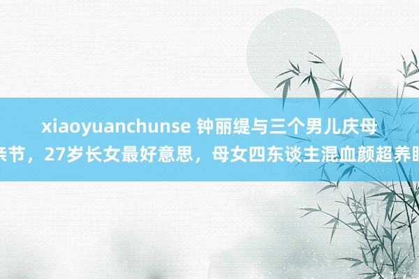 xiaoyuanchunse 钟丽缇与三个男儿庆母亲节，27岁长女最好意思，母女四东谈主混血颜超养眼