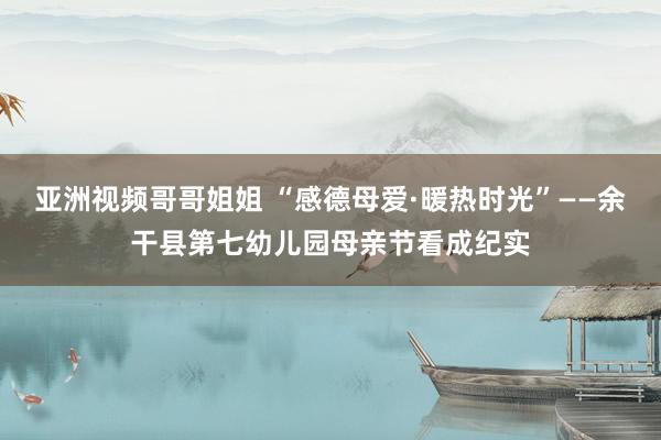 亚洲视频哥哥姐姐 “感德母爱·暖热时光”——余干县第七幼儿园母亲节看成纪实