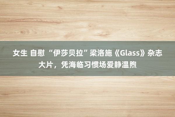 女生 自慰 “伊莎贝拉”梁洛施《Glass》杂志大片，凭海临习惯场爱静温煦