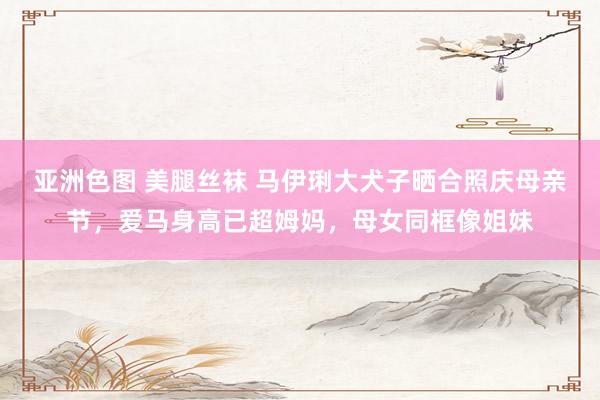 亚洲色图 美腿丝袜 马伊琍大犬子晒合照庆母亲节，爱马身高已超姆妈，母女同框像姐妹
