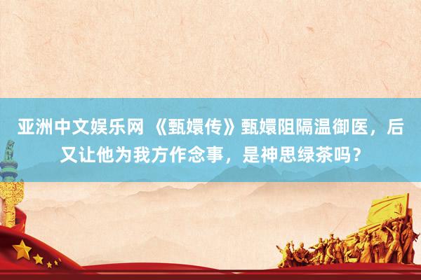 亚洲中文娱乐网 《甄嬛传》甄嬛阻隔温御医，后又让他为我方作念事，是神思绿茶吗？