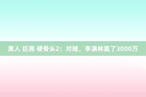 黑人 巨屌 硬骨头2：对赌，李满林赢了3000万