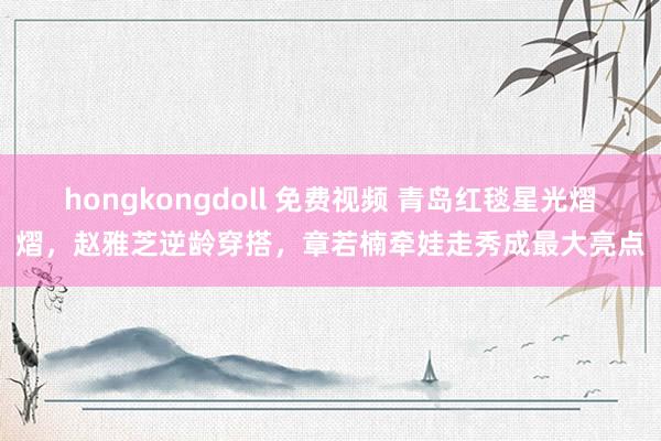 hongkongdoll 免费视频 青岛红毯星光熠熠，赵雅芝逆龄穿搭，章若楠牵娃走秀成最大亮点