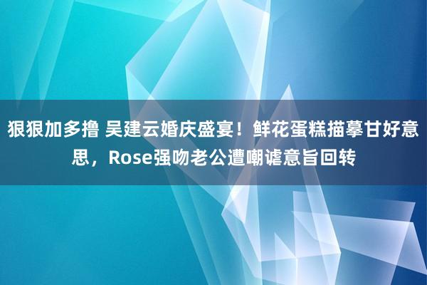 狠狠加多撸 吴建云婚庆盛宴！鲜花蛋糕描摹甘好意思，Rose强吻老公遭嘲谑意旨回转