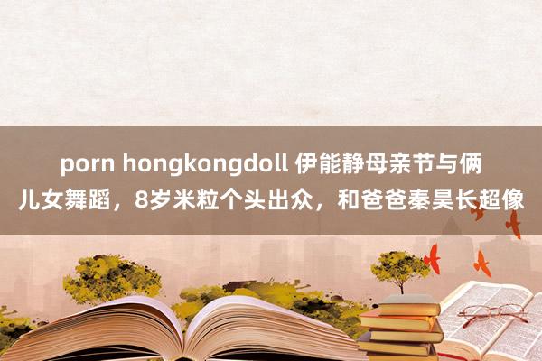 porn hongkongdoll 伊能静母亲节与俩儿女舞蹈，8岁米粒个头出众，和爸爸秦昊长超像