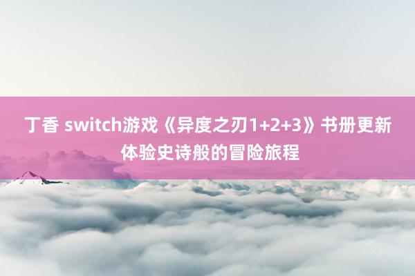 丁香 switch游戏《异度之刃1+2+3》书册更新 体验史诗般的冒险旅程
