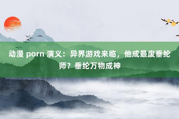 动漫 porn 演义：异界游戏来临，他成最废垂纶师？垂纶万物成神