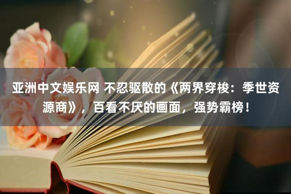 亚洲中文娱乐网 不忍驱散的《两界穿梭：季世资源商》，百看不厌的画面，强势霸榜！