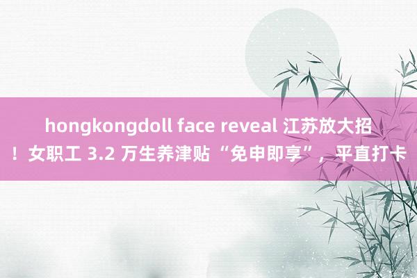 hongkongdoll face reveal 江苏放大招！女职工 3.2 万生养津贴 “免申即享”，平直打卡