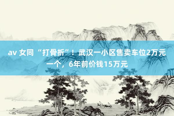 av 女同 “打骨折”！武汉一小区售卖车位2万元一个，6年前价钱15万元