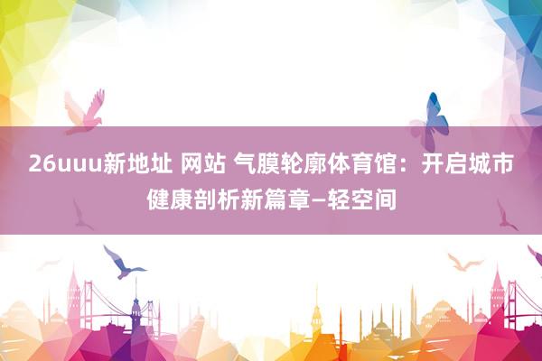 26uuu新地址 网站 气膜轮廓体育馆：开启城市健康剖析新篇章—轻空间