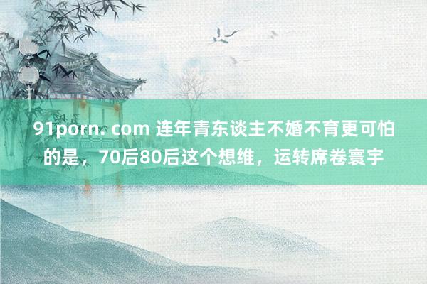 91porn. com 连年青东谈主不婚不育更可怕的是，70后80后这个想维，运转席卷寰宇