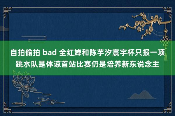 自拍偷拍 bad 全红婵和陈芋汐寰宇杯只报一项跳水队是体谅首站比赛仍是培养新东说念主