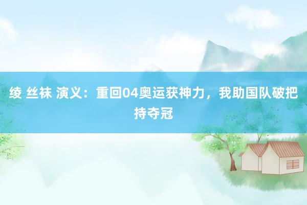 绫 丝袜 演义：重回04奥运获神力，我助国队破把持夺冠