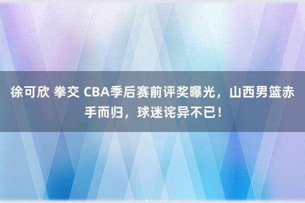 徐可欣 拳交 CBA季后赛前评奖曝光，山西男篮赤手而归，球迷诧异不已！