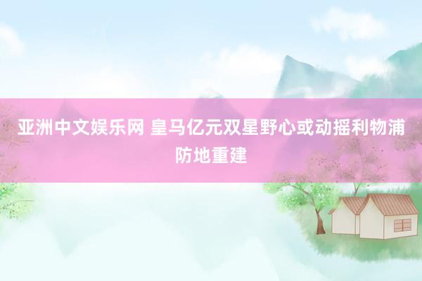 亚洲中文娱乐网 皇马亿元双星野心或动摇利物浦防地重建