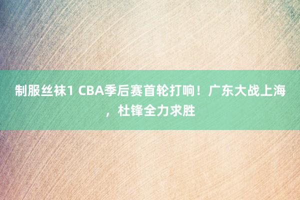 制服丝袜1 CBA季后赛首轮打响！广东大战上海，杜锋全力求胜