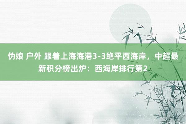 伪娘 户外 跟着上海海港3-3绝平西海岸，中超最新积分榜出炉：西海岸排行第2