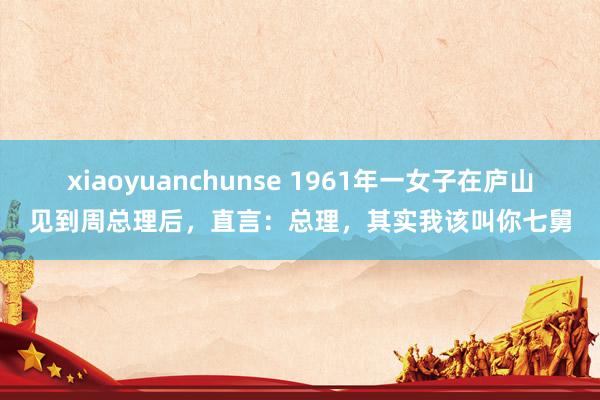 xiaoyuanchunse 1961年一女子在庐山见到周总理后，直言：总理，其实我该叫你七舅