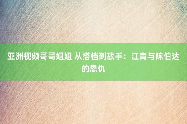 亚洲视频哥哥姐姐 从搭档到敌手：江青与陈伯达的恩仇