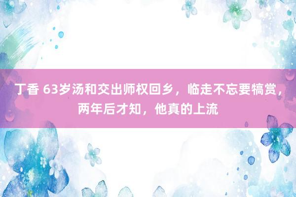 丁香 63岁汤和交出师权回乡，临走不忘要犒赏，两年后才知，他真的上流
