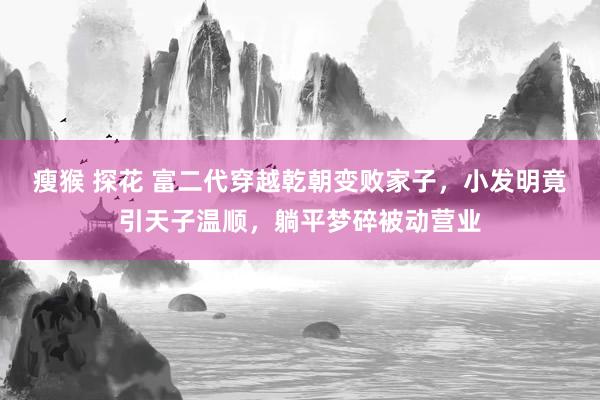 瘦猴 探花 富二代穿越乾朝变败家子，小发明竟引天子温顺，躺平梦碎被动营业