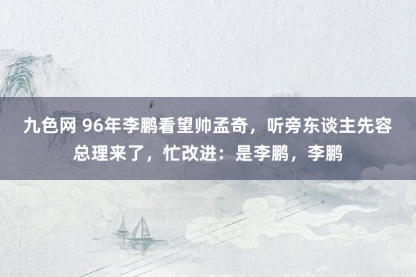 九色网 96年李鹏看望帅孟奇，听旁东谈主先容总理来了，忙改进：是李鹏，李鹏