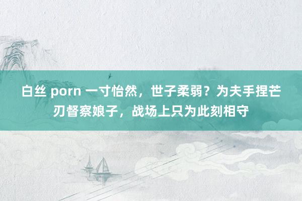 白丝 porn 一寸怡然，世子柔弱？为夫手捏芒刃督察娘子，战场上只为此刻相守